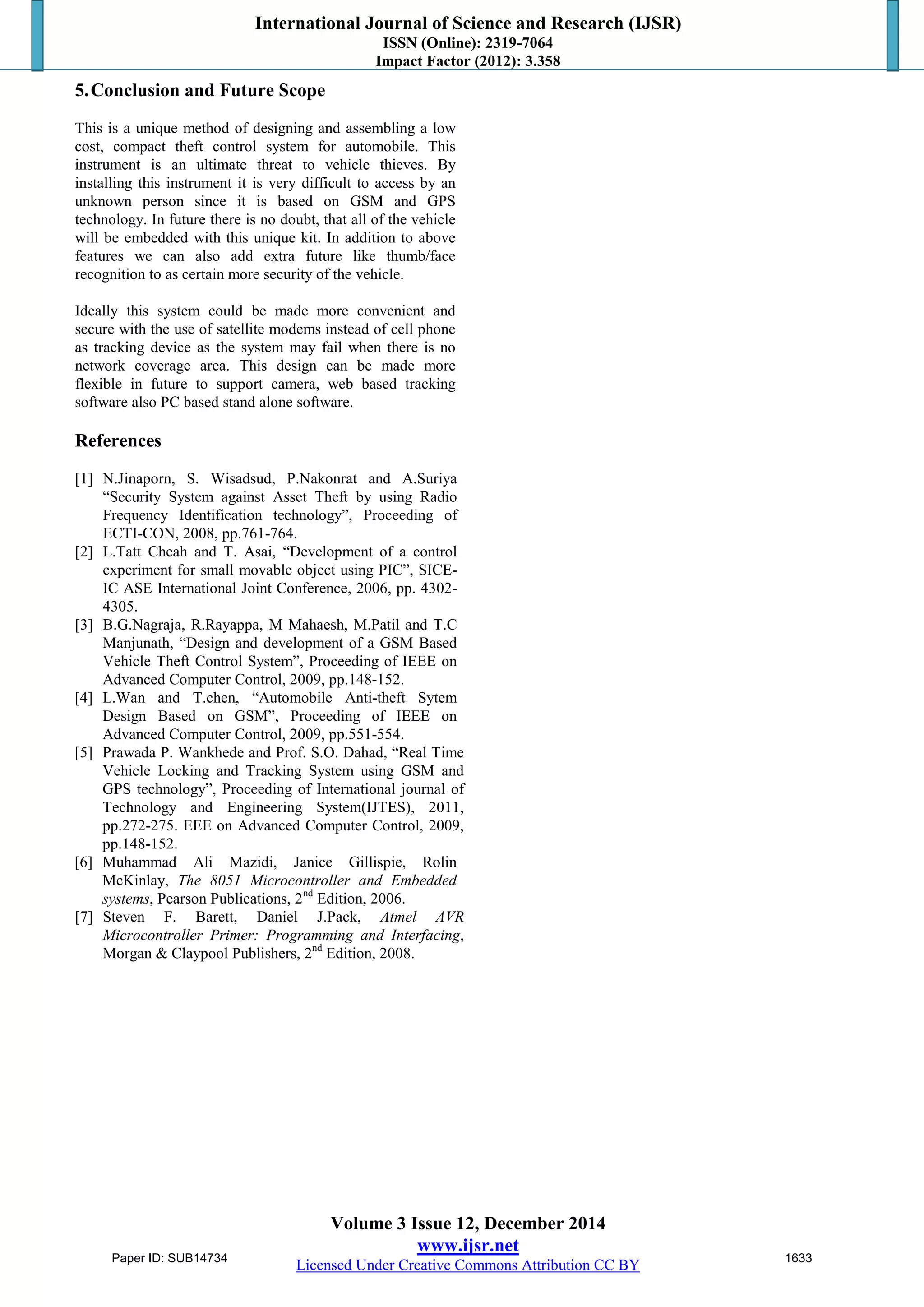 International Journal of Science and Research (IJSR)
ISSN (Online): 2319-7064
Impact Factor (2012): 3.358
Volume 3 Issue 12, December 2014
www.ijsr.net
Licensed Under Creative Commons Attribution CC BY
5.Conclusion and Future Scope
This is a unique method of designing and assembling a low
cost, compact theft control system for automobile. This
instrument is an ultimate threat to vehicle thieves. By
installing this instrument it is very difficult to access by an
unknown person since it is based on GSM and GPS
technology. In future there is no doubt, that all of the vehicle
will be embedded with this unique kit. In addition to above
features we can also add extra future like thumb/face
recognition to as certain more security of the vehicle.
Ideally this system could be made more convenient and
secure with the use of satellite modems instead of cell phone
as tracking device as the system may fail when there is no
network coverage area. This design can be made more
flexible in future to support camera, web based tracking
software also PC based stand alone software.
References
[1] N.Jinaporn, S. Wisadsud, P.Nakonrat and A.Suriya
“Security System against Asset Theft by using Radio
Frequency Identification technology”, Proceeding of
ECTI-CON, 2008, pp.761-764.
[2] L.Tatt Cheah and T. Asai, “Development of a control
experiment for small movable object using PIC”, SICE-
IC ASE International Joint Conference, 2006, pp. 4302-
4305.
[3] B.G.Nagraja, R.Rayappa, M Mahaesh, M.Patil and T.C
Manjunath, “Design and development of a GSM Based
Vehicle Theft Control System”, Proceeding of IEEE on
Advanced Computer Control, 2009, pp.148-152.
[4] L.Wan and T.chen, “Automobile Anti-theft Sytem
Design Based on GSM”, Proceeding of IEEE on
Advanced Computer Control, 2009, pp.551-554.
[5] Prawada P. Wankhede and Prof. S.O. Dahad, “Real Time
Vehicle Locking and Tracking System using GSM and
GPS technology”, Proceeding of International journal of
Technology and Engineering System(IJTES), 2011,
pp.272-275. EEE on Advanced Computer Control, 2009,
pp.148-152.
[6] Muhammad Ali Mazidi, Janice Gillispie, Rolin
McKinlay, The 8051 Microcontroller and Embedded
systems, Pearson Publications, 2nd
Edition, 2006.
[7] Steven F. Barett, Daniel J.Pack, Atmel AVR
Microcontroller Primer: Programming and Interfacing,
Morgan & Claypool Publishers, 2nd
Edition, 2008.
Paper ID: SUB14734 1633
 
