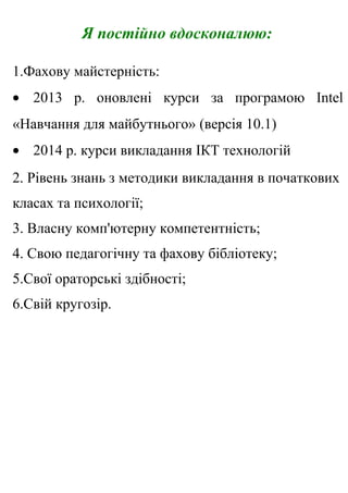 Я постійно вдосконалюю:
1.Фахову майстерність:
• 2013 р. оновлені курси за програмою Intel
«Навчання для майбутнього» (версія 10.1)
• 2014 р. курси викладання ІКТ технологій
2. Рівень знань з методики викладання в початкових
класах та психології;
3. Власну комп'ютерну компетентність;
4. Свою педагогічну та фахову бібліотеку;
5.Свої ораторські здібності;
6.Свій кругозір.
 