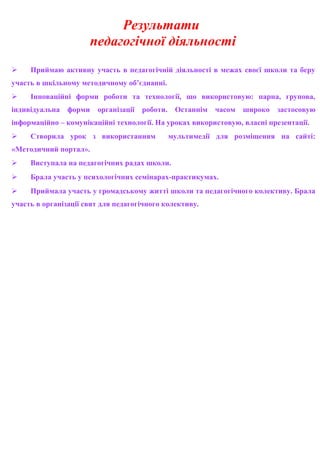 Результати
педагогічної діяльності
 Приймаю активну участь в педагогічній діяльності в межах своєї школи та беру
участь в шкільному методичному об’єднанні.
 Інноваційні форми роботи та технології, що використовую: парна, групова,
індивідуальна форми організації роботи. Останнім часом широко застосовую
інформаційно – комунікаційні технології. На уроках використовую, власні презентації.
 Створила урок з використанням мультимедії для розміщення на сайті:
«Методичний портал».
 Виступала на педагогічних радах школи.
 Брала участь у психологічних семінарах-практикумах.
 Приймала участь у громадському житті школи та педагогічного колективу. Брала
участь в організації свят для педагогічного колективу.
 
