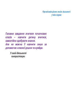 У своїй діяльності
використовую:
Організація різних видів діяльності
учнів сприяє
Головне завдання вчителя початкових
класів – навчити дитину вчитися,
самостійно здобувати знання.
Але не мож на її навчити лише за
допомогою класної дошки та крейди.
 