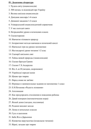 IV. Додаткова література
1. Чудеса світу (енциклопедія)
2. 500 питань та відповідей про Україну
3. Велика шкільна енциклопедія
4. Довідник школяра 1-4 класи
5. Домашні завдання 1-2 класи
6. Універсальний енциклопедичний справочник
7. У нас сьогодні свято
8. Нетрадиційні уроки в початкових класах
9. Сказкотерапия
10. Навчаємо пізнавати природу
11. Інтерактивні методи навчання в початковій школі
12. Навчальні ігри на уроках математики
13. Нестандартні уроки читання 1-2 клас
14. Сценарії шкільних свят
15. Тайны живой природы (энциклопедия)
16. Сказки братьев Гримм
17. Сказки Г.Х.Андерсена
18. Від А до Я (загадки, скоромовки)
19. Українські народні казки
20. Цікаве про тварин
21. Народ скаже як зав'яже
22. Игровые и занимательные задания по математике 1 класс
23. Е.Н.Потапова «Радость познания»
24. Аппликация
25. Как предупредить отклонения в поведении ребенка
26. Давай поиграем (математические игры)
27. Ясный денек (загадки, пословицы)
28. Родинні виховні заходи
29. Лепка в начальных классах
30. Гусь и цыпленок
31. Баба Яга и Дарьюшка
32. Книжечка виручалочка (позакласне читання)
33. Вірші, загадки про тварин
 