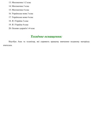 13. Математика 1-2 клас
14. Математика 3 клас
15. Математика 4 клас
16. Українська мова 3 клас
17. Українська мова 4 клас
18. Я і Україна 3 клас
19. Я і Україна 4 клас
20. Основи здоров'я 1-4 клас
Технічне оснащення:
Ноутбук Asus та телевізор, які сприяють кращому вивченню поданому матеріалу
вчителем.
 