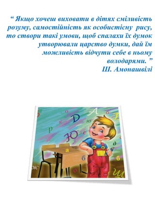 “ Якщо хочеш виховати в дітях сміливість
розуму, самостійність як особистісну рису,
то створи такі умови, щоб спалахи їх думок
утворювали царство думки, дай їм
можливість відчути себе в ньому
володарями. ”
Ш. Амонашвілі
 