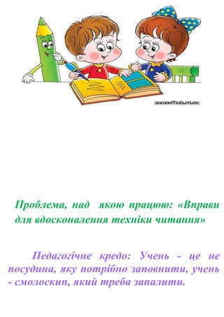 Проблема, над якою працюю: «Вправи
для вдосконалення техніки читання»
Педагогічне кредо: Учень - це не
посудина, яку потрібно заповнити, учень
- смолоскип, який треба запалити.
 