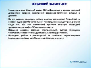 ФІЗИЧНИЙ ЗАХИСТ АЕС
 З минулого року фізичний захист АЕС здійснюється в умовах реальної
диверсійної загрози, загострення соціально-політичної ситуації в
державі.
 На всіх станціях проведені роботи з оцінки вразливості. Розроблені та
введені в дію нові Об’єктові плани та порядок взаємодії у разі диверсії
щодо АЕС або при виникненні кризових ситуацій. Проведені
тренування учасників «Об’єктового плану…».
 Посилена охорона атомних електростанцій, суттєво збільшена
чисельність особового складу Національної Гвардії України.
 Проведена робота з реконструкції та технічного переоснащення
інженерно-технічних засобів системи фізичного захисту
 