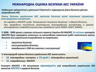 МІЖНАРОДНА ОЦІНКА БЕЗПЕКИ АЕС УКРАЇНИ
У міжнародній оцінки безпеки українських АЕС взяли участь:
 62 міжнародних експерти з 23 країн і міжнародних організацій;
 32 співробітники МАГАТЕ
У 2008 - 2009 роках у рамках спільного проекту Україна-ЄК-МАГАТЕ 14 місіями експертів
МАГATЕ була проведена унікальна за масштабами виконаних робіт комплексна оцінка
безпеки всіх українських енергоблоків за напрямами:
 проектна безпека;
 експлуатаційна безпека;
 поводження з РАВ та зняття з експлуатації
Експерти МАГАТЕ і ЄК встановили відповідність усіх енергоблоків українських АЕС
вимогам МАГАТЕ з ядерної безпеки
Найвищим пріоритетом у діяльності Компанії є підвищення рівня безпеки діючих
енергоблоків АЕС
Рівень безпеки українських АЕС протягом багатьох років позитивно оцінюється
міжнародними експертами:
- На нарадах у МАГАТЕ щодо дотримання положень Конвенції з ядерної безпеки;
- При проведенні постійного моніторингу міжнародними експертами в рамках
міжнародного співробітництва (при проведенні місій OSART, ASSET, WANO)
 