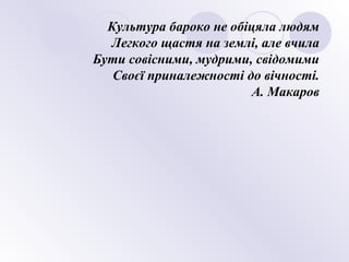 Культура бароко не обіцяла людям
Легкого щастя на землі, але вчила
Бути совісними, мудрими, свідомими
Своєї приналежності до вічності.
А. Макаров
 