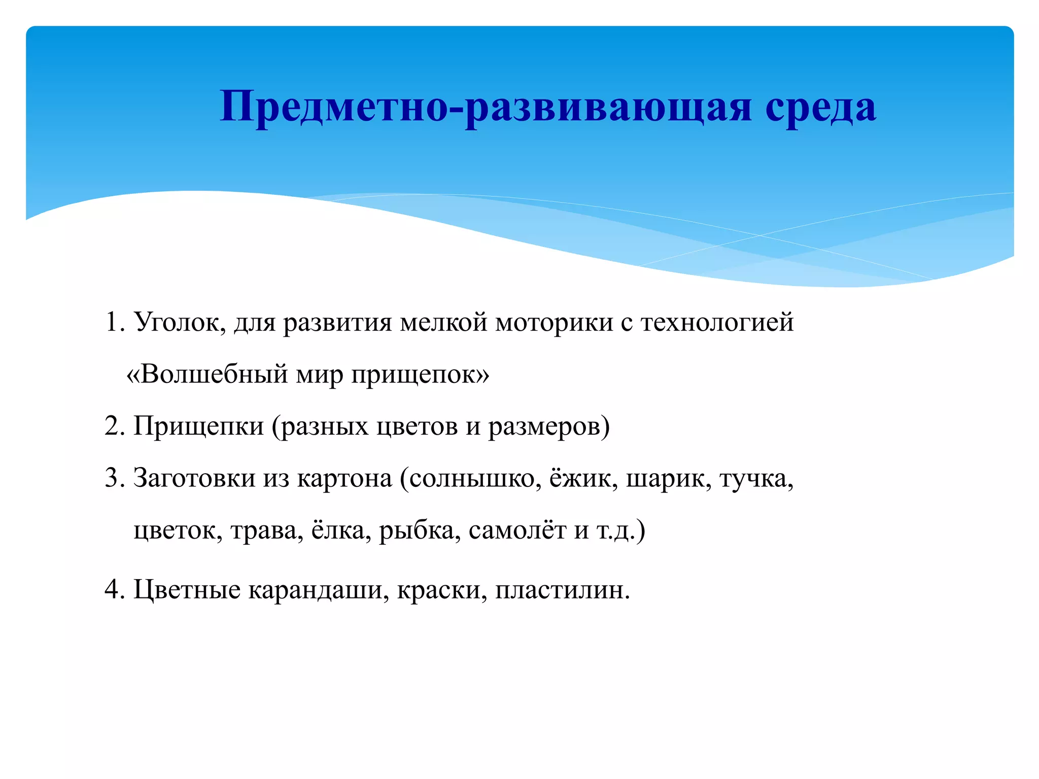 1. Уголок, для развития мелкой моторики с технологией
«Волшебный мир прищепок»
2. Прищепки (разных цветов и размеров)
3. Заготовки из картона (солнышко, ёжик, шарик, тучка,
цветок, трава, ёлка, рыбка, самолёт и т.д.)
4. Цветные карандаши, краски, пластилин.
Предметно-развивающая среда
 