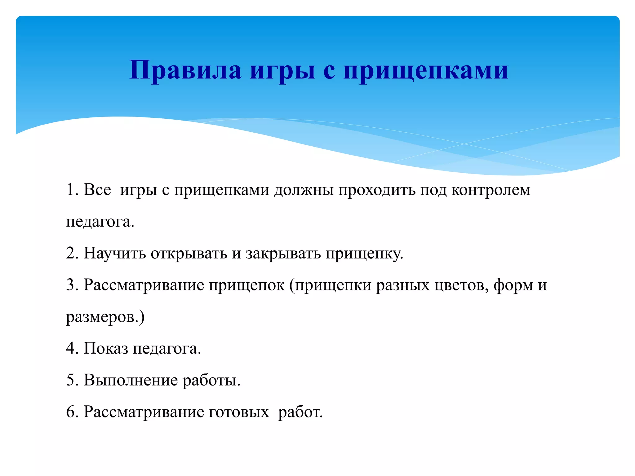 1. Все игры с прищепками должны проходить под контролем
педагога.
2. Научить открывать и закрывать прищепку.
3. Рассматривание прищепок (прищепки разных цветов, форм и
размеров.)
4. Показ педагога.
5. Выполнение работы.
6. Рассматривание готовых работ.
Правила игры с прищепками
 