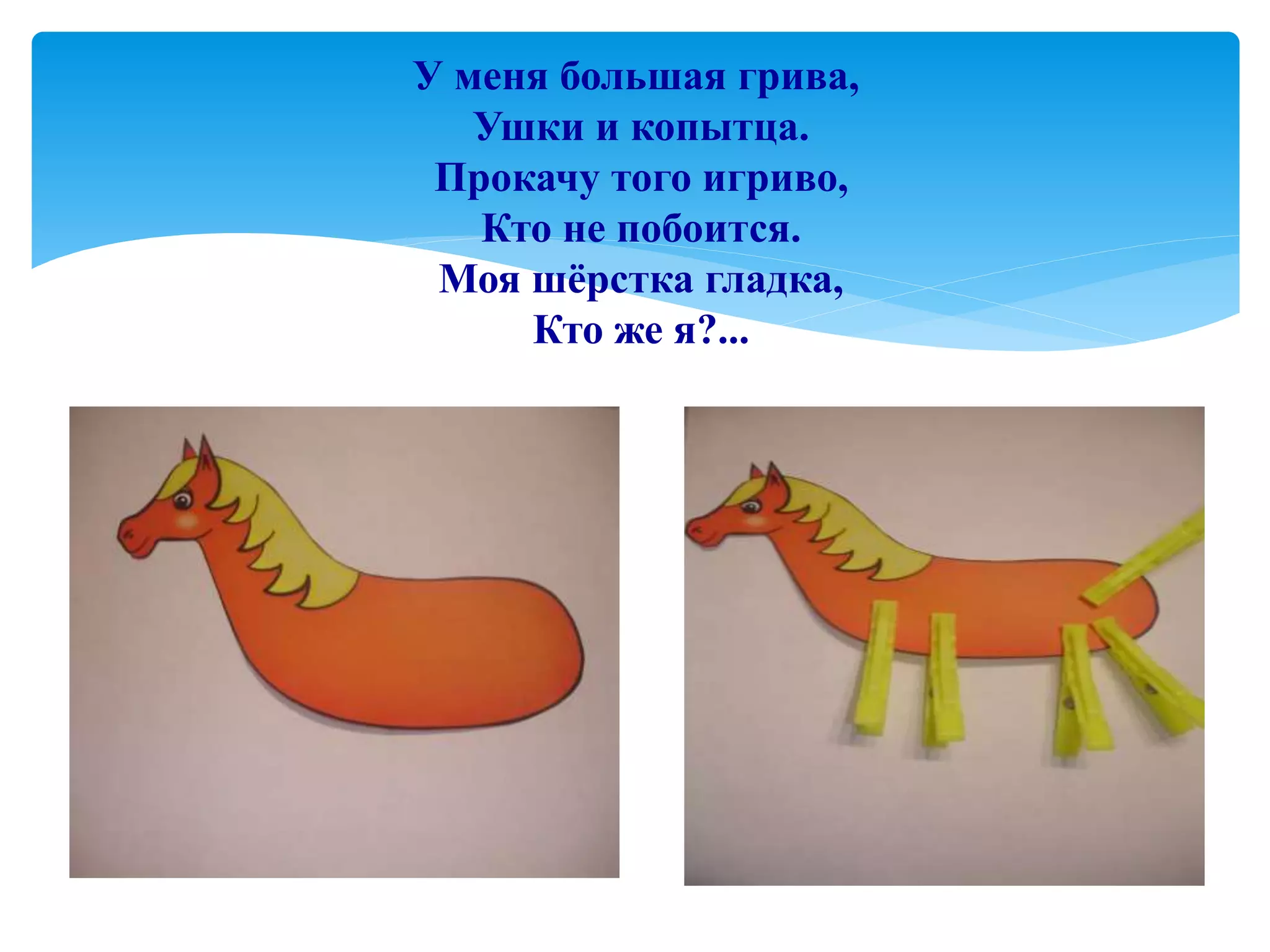 У меня большая грива,
Ушки и копытца.
Прокачу того игриво,
Кто не побоится.
Моя шёрстка гладка,
Кто же я?...
 