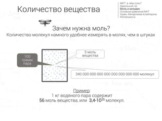 5 моль
вещества
340 000 000 000 000 000 000 000 000 молекул
Пример:
1 кг водяного пара содержит
56 моль вещества, или 3,4∙1025 молекул.
Количество молекул намного удобнее измерять в молях, чем в штуках
100
грамм
пара
Количество вещества
МКТ: в чём соль?
Идеальный газ
Моль и кельвин
Основное уравнение МКТ
Уравн. Менделеева-Клайперона
Изопроцессы
Зачем нужна моль?
 