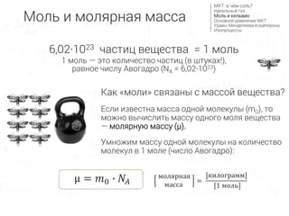 6,02∙1023 частиц вещества = 1 моль
1 моль — это количество частиц (в штуках!),
равное числу Авогадро (NA = 6,02∙1023)
Как «моли» связаны с массой вещества?
Если известна масса одной молекулы (m0), то
можно вычислить массу одного моля вещества
— молярную массу (μ).
Умножим массу одной молекулы на количество
молекул в 1 моле (число Авогадро):
μ = 𝑚0 ∙ 𝑁𝐴
молярная
масса
=
[килограмм]
[1 моль]
Моль и молярная масса
МКТ: в чём соль?
Идеальный газ
Моль и кельвин
Основное уравнение МКТ
Уравн. Менделеева-Клайперона
Изопроцессы
 