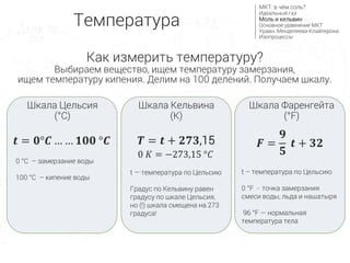 0 °С – замерзание воды
100 °С – кипение воды
Шкала Цельсия
(°C)
Шкала Фаренгейта
(°F)
Шкала Кельвина
(K)
𝒕 = 𝟎°𝑪 … … 𝟏𝟎𝟎 °𝑪
0 𝐾 = −273,15 °𝐶
𝑻 = 𝒕 + 𝟐𝟕𝟑,15 𝑭 =
𝟗
𝟓
𝒕 + 𝟑𝟐
Температура
МКТ: в чём соль?
Идеальный газ
Моль и кельвин
Основное уравнение МКТ
Уравн. Менделеева-Клайперона
Изопроцессы
Как измерить температуру?
Выбираем вещество, ищем температуру замерзания,
ищем температуру кипения. Делим на 100 делений. Получаем шкалу.
t — температура по Цельсию
Градус по Кельвину равен
градусу по шкале Цельсия,
но (!) шкала смещена на 273
градуса!
t – температура по Цельсию
0 °F - точка замерзания
смеси воды, льда и нашатыря
96 °F — нормальная
температура тела
 
