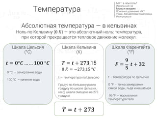 Абсолютная температура — в кельвинах
Ноль по Кельвину (0 𝐾) — это абсолютный ноль: температура,
при которой прекращается тепловое движение молекул.
𝑻 = 𝒕 + 𝟐𝟕𝟑
Температура
МКТ: в чём соль?
Идеальный газ
Моль и кельвин
Основное уравнение МКТ
Уравн. Менделеева-Клайперона
Изопроцессы
0 °С – замерзание воды
100 °С – кипение воды
Шкала Цельсия
(°C)
Шкала Фаренгейта
(°F)
Шкала Кельвина
(K)
𝒕 = 𝟎°𝑪 … … 𝟏𝟎𝟎 °𝑪
0 𝐾 = −273,15 °𝐶
𝑻 = 𝒕 + 𝟐𝟕𝟑,15 𝑭 =
𝟗
𝟓
𝒕 + 𝟑𝟐
t — температура по Цельсию
Градус по Кельвину равен
градусу по шкале Цельсия,
но (!) шкала смещена на 273
градуса!
t – температура по Цельсию
0 °F - точка замерзания
смеси воды, льда и нашатыря
96 °F — нормальная
температура тела
 