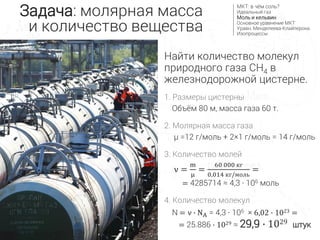 Найти количество молекул
природного газа CH4 в
железнодорожной цистерне.
1. Размеры цистерны
Объём 80 м, масса газа 60 т.
2. Молярная масса газа
µ =12 г/моль + 2×1 г/моль = 14 г/моль
3. Количество молей
ν =
m
μ
=
60 000 кг
0,014 кг/моль
=
= 4285714 ≈ 4,3 ∙ 106 моль
4. Количество молекул
N = ν ∙ NA = 4,3 ∙ 106 × 6,02 ∙ 1023 =
= 25.886 ∙ 1029 ≈ 29,9 ∙ 1029 штук
Задача: молярная масса
и количество вещества
МКТ: в чём соль?
Идеальный газ
Моль и кельвин
Основное уравнение МКТ
Уравн. Менделеева-Клайперона
Изопроцессы
 