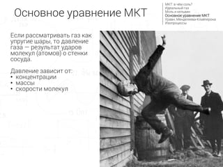 Основное уравнение МКТ
МКТ: в чём соль?
Идеальный газ
Моль и кельвин
Основное уравнение МКТ
Уравн. Менделеева-Клайперона
Изопроцессы
Если рассматривать газ как
упругие шары, то давление
газа — результат ударов
молекул (атомов) о стенки
сосуда.
Давление зависит от:
• концентрации
• массы
• скорости молекул
 