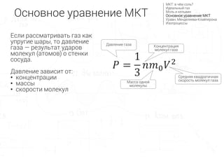 𝑃 =
1
3
𝑛𝑚0 𝑉2
Средняя квадратичная
скорость молекул газа
Концентрация
молекул газа
Масса одной
молекулы
Давление газа
Основное уравнение МКТ
МКТ: в чём соль?
Идеальный газ
Моль и кельвин
Основное уравнение МКТ
Уравн. Менделеева-Клайперона
Изопроцессы
Если рассматривать газ как
упругие шары, то давление
газа — результат ударов
молекул (атомов) о стенки
сосуда.
Давление зависит от:
• концентрации
• массы
• скорости молекул
 