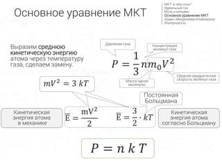 𝑃 =
1
3
𝑛𝑚0 𝑉2
E =
mV2
2
𝑃 = 𝑛 𝑘 𝑇
Основное уравнение МКТ
МКТ: в чём соль?
Идеальный газ
Моль и кельвин
Основное уравнение МКТ
Уравн. Менделеева-Клайперона
Изопроцессы
Давление газа
E =
3
2
∙ 𝑘𝑇
Кинетическая
энергия атома
согласно Больцману
Кинетическая
энергия атома
в механике
𝑚𝑉2 = 3∙𝑘𝑇
Постоянная
Больцмана
Концентрация
молекул газа
Масса одной
молекулы
Средняя квадратичная
скорость молекул газа
Выразим среднюю
кинетическую энергию
атома через температуру
газа, сделаем замену.
 