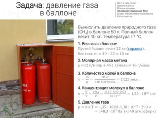 Задача: давление газа
в баллоне
МКТ: в чём соль?
Идеальный газ
Моль и кельвин
Основное уравнение МКТ
Уравн. Менделеева-Клайперона
Изопроцессы
Вычислить давление природного газа
(CH4) в баллоне 50 л. Полный баллон
весит 40 кг. Температура 17 °С.
1. Вес газа в баллоне
Пустой баллон весит 22 кг (справка).
Вес газа: m = 40 – 22 = 18 кг.
2. Молярная масса метана
µ =12 г/моль + 4×1 г/моль = 16 г/моль
3. Количество молей в баллоне
ν =
m
μ
=
18 кг
0,016 кг/моль
= 1125 моль
4. Концентрация молекул в баллоне
n =
N
V
=
ν∙𝑁 𝐴
V
=
1125 ∙ 6,02∙1023
50∙10−3 = 1,35 ∙ 1028 1/м3
5. Давление газа
p = n k T = 1,35 ∙ 1028 ∙1,38 ∙ 10-23 ∙ 290 =
= 540,3 ∙ 105 Па («540 атмосфер»)
 