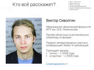 Виктор Сиволгин
Образование: физический факультет
МГУ им. М.В. Ломоносова
Призёр областных и региональных
олимпиад по физике
Лауреат международных научных
конференций. Имеет 6 публикаций
Преподаёт физику
• лично — с 2006 года
• в группах — с 2009 года
О преподавателе >>
Кто всё расскажет?
МКТ: в чём соль?
Идеальный газ
Моль и кельвин
Основное уравнение МКТ
Уравн. Менделеева-Клайперона
Изопроцессы
 