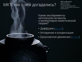 • Диффузия [что это?]
• Испарение и конденсация
• Броуновское движение [что это?]
Какие эксперименты
натолкнули на мысль
о молекулярно-кинетической
теории?
МКТ: как о ней догадались?
МКТ: в чём соль?
Идеальный газ
Моль и кельвин
Основное уравнение МКТ
Уравн. Менделеева-Клайперона
Изопроцессы
 
