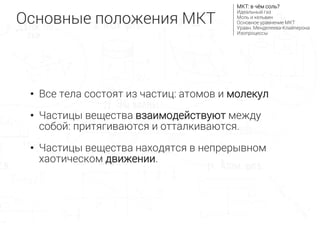 • Все тела состоят из частиц: атомов и молекул
• Частицы вещества взаимодействуют между
собой: притягиваются и отталкиваются.
• Частицы вещества находятся в непрерывном
хаотическом движении.
Основные положения МКТ
МКТ: в чём соль?
Идеальный газ
Моль и кельвин
Основное уравнение МКТ
Уравн. Менделеева-Клайперона
Изопроцессы
 