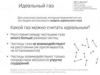 • Расстояние между частицами газа
много больше размера частиц
• Частицы газа не взаимодействуют
на расстоянии (не притягиваются,
не отталкиваются)
• Частицы взаимодействуют только
посредством абсолютно упругих
соударений
Какой газ можно считать идеальным?
Идеальный газ
МКТ: в чём соль?
Идеальный газ
Моль и кельвин
Основное уравнение МКТ
Уравн. Менделеева-Клайперона
Изопроцессы
Для описания законов, которым подчиняется газ,
мы будем использовать модель идеального газа
*будем считать воздух идеальным газом. При не очень больших давлениях
и температурах это очень близко к действительности
 