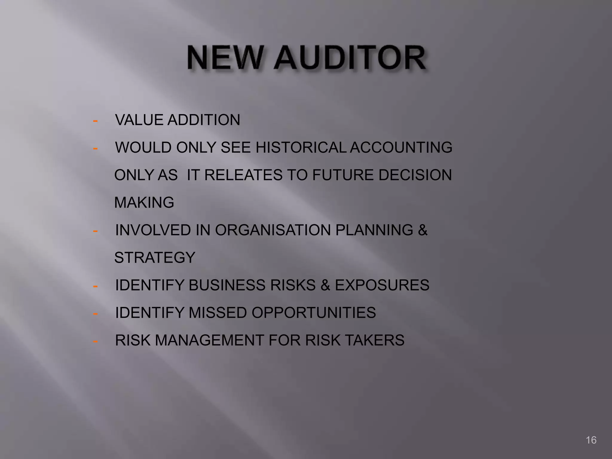 16
- VALUE ADDITION
- WOULD ONLY SEE HISTORICAL ACCOUNTING
ONLY AS IT RELEATES TO FUTURE DECISION
MAKING
- INVOLVED IN ORGANISATION PLANNING &
STRATEGY
- IDENTIFY BUSINESS RISKS & EXPOSURES
- IDENTIFY MISSED OPPORTUNITIES
- RISK MANAGEMENT FOR RISK TAKERS
 