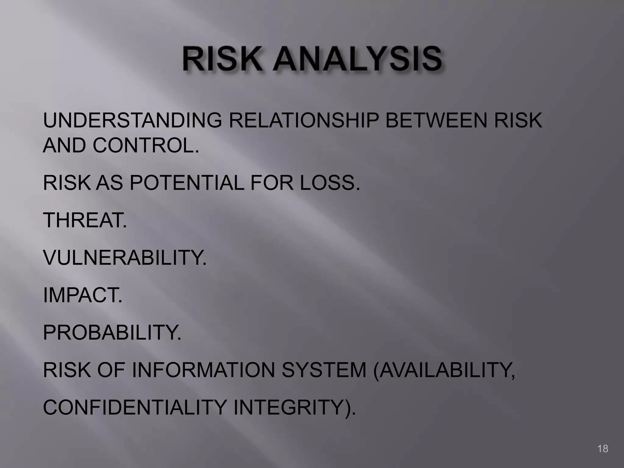 18
UNDERSTANDING RELATIONSHIP BETWEEN RISK
AND CONTROL.
RISK AS POTENTIAL FOR LOSS.
THREAT.
VULNERABILITY.
IMPACT.
PROBABILITY.
RISK OF INFORMATION SYSTEM (AVAILABILITY,
CONFIDENTIALITY INTEGRITY).
 