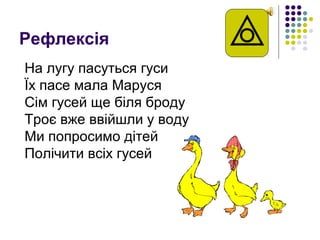 Рефлексія
На лугу пасуться гуси
Їх пасе мала Маруся
Сім гусей ще біля броду
Троє вже ввійшли у воду
Ми попросимо дітей
Полічити всіх гусей
 