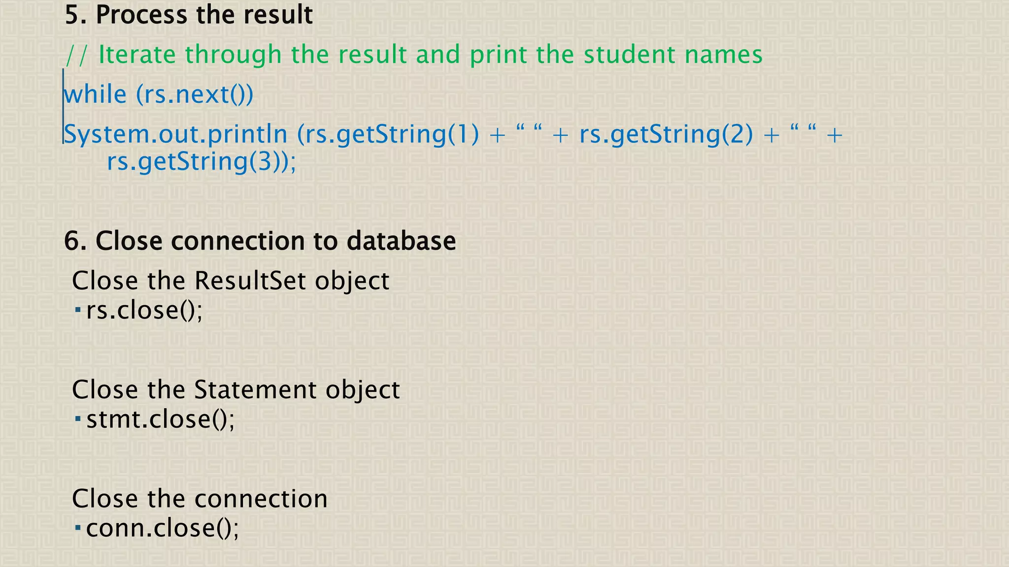 5. Process the result // Iterate through the result and print the student names while (rs.next()) System.out.println (rs.getString(1) + “ “ + rs.getString(2) + “ “ + rs.getString(3)); 6. Close connection to database Close the ResultSet object  rs.close(); Close the Statement object  stmt.close(); Close the connection  conn.close(); 