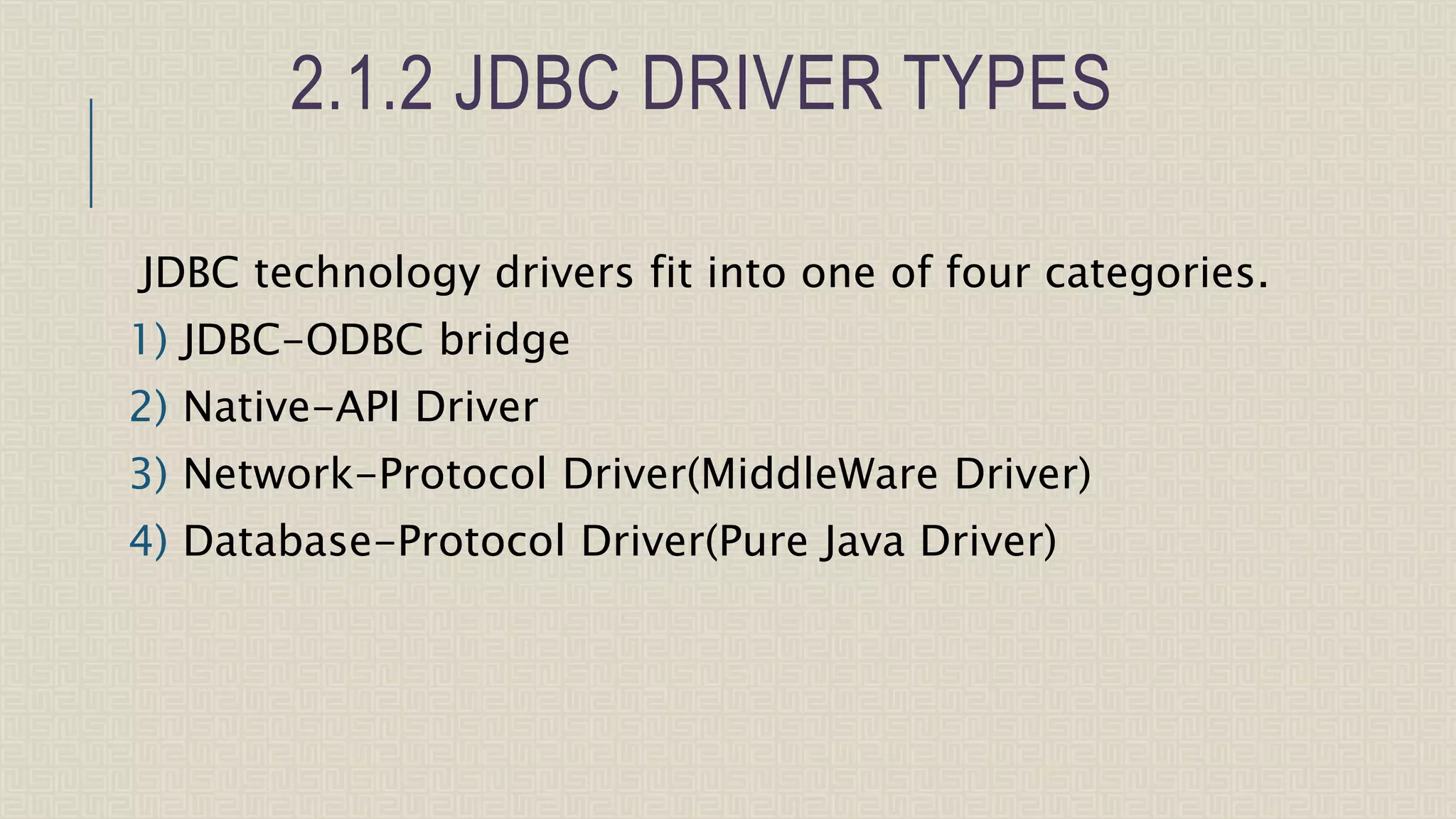 2.1.2 JDBC DRIVER TYPES JDBC technology drivers fit into one of four categories. 1) JDBC-ODBC bridge 2) Native-API Driver 3) Network-Protocol Driver(MiddleWare Driver) 4) Database-Protocol Driver(Pure Java Driver) 