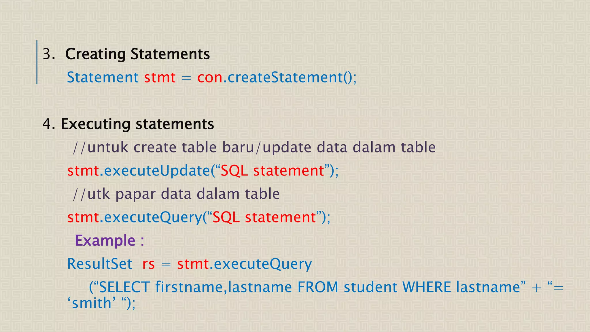 3. Creating Statements Statement stmt = con.createStatement(); 4. Executing statements //untuk create table baru/update data dalam table stmt.executeUpdate(“SQL statement”); //utk papar data dalam table stmt.executeQuery(“SQL statement”); Example : ResultSet rs = stmt.executeQuery (“SELECT firstname,lastname FROM student WHERE lastname” + “= ‘smith’ “); 