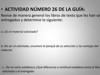 • ACTIVIDAD NÚMERO 26 DE LA GUÍA:
Revise de manera general los libros de texto que les han sid
entregados y determine lo siguiente:
a.-¿Es el material solicitado?
b.-De ser el solicitado, enumere el porqué de su selección y las ventajas del
material:
c.- De no serlo establezca ¿Qué diferencia o similitud establece entre el libro
solicitado y el entregado
 