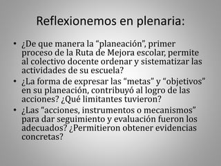Reflexionemos en plenaria:
• ¿De que manera la “planeación”, primer
proceso de la Ruta de Mejora escolar, permite
al colectivo docente ordenar y sistematizar las
actividades de su escuela?
• ¿La forma de expresar las “metas” y “objetivos”
en su planeación, contribuyó al logro de las
acciones? ¿Qué limitantes tuvieron?
• ¿Las “acciones, instrumentos o mecanismos”
para dar seguimiento y evaluación fueron los
adecuados? ¿Permitieron obtener evidencias
concretas?
 