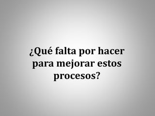 ¿Qué falta por hacer
para mejorar estos
procesos?
 