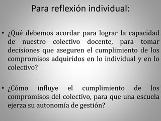 Para reflexión individual:
• ¿Qué debemos acordar para lograr la capacidad
de nuestro colectivo docente, para tomar
decisiones que aseguren el cumplimiento de los
compromisos adquiridos en lo individual y en lo
colectivo?
• ¿Cómo influye el cumplimiento de los
compromisos del colectivo, para que una escuela
ejerza su autonomía de gestión?
 
