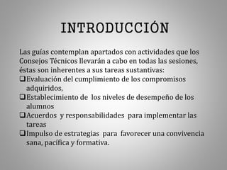 INTRODUCCIÓN
Las guías contemplan apartados con actividades que los
Consejos Técnicos llevarán a cabo en todas las sesiones,
éstas son inherentes a sus tareas sustantivas:
Evaluación del cumplimiento de los compromisos
adquiridos,
Establecimiento de los niveles de desempeño de los
alumnos
Acuerdos y responsabilidades para implementar las
tareas
Impulso de estrategias para favorecer una convivencia
sana, pacífica y formativa.
 