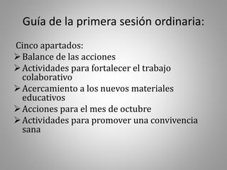 Guía de la primera sesión ordinaria:
Cinco apartados:
Balance de las acciones
Actividades para fortalecer el trabajo
colaborativo
Acercamiento a los nuevos materiales
educativos
Acciones para el mes de octubre
Actividades para promover una convivencia
sana
 