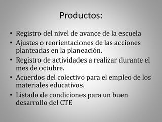 Productos:
• Registro del nivel de avance de la escuela
• Ajustes o reorientaciones de las acciones
planteadas en la planeación.
• Registro de actividades a realizar durante el
mes de octubre.
• Acuerdos del colectivo para el empleo de los
materiales educativos.
• Listado de condiciones para un buen
desarrollo del CTE
 
