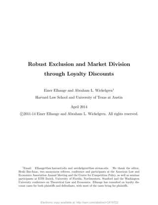 Electronic copy available at: http://ssrn.com/abstract=2419722Electronic copy available at: http://ssrn.com/abstract=2419722
Robust Exclusion and Market Division
through Loyalty Discounts
Einer Elhauge and Abraham L. Wickelgren1
Harvard Law School and University of Texas at Austin
April 2014
c°2011-14 Einer Elhauge and Abraham L. Wickelgren. All rights reserved.
1Email: Elhauge@law.harvard.edu and awickelgren@law.utexas.edu. We thank the editor,
Heski Bar-Isaac, two anonymous referees, conference and participants at the American Law and
Economics Association Annual Meeting and the Centre for Competition Policy, as well as seminar
participants at ETH Zurich, University of Florida, Northwestern, Stanford and the Washington
University conference on Theoretical Law and Economics. Elhauge has consulted on loyalty dis-
count cases for both plaintiﬀs and defendants, with most of the cases being for plaintiﬀs.
 