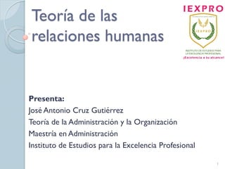 Teoría de las
relaciones humanas
Presenta:
José Antonio Cruz Gutiérrez
Teoría de la Administración y la Organización
Maestría en Administración
Instituto de Estudios para la Excelencia Profesional
1
 