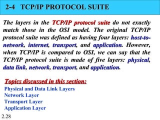 2.28
2-4 TCP/IP PROTOCOL SUITE2-4 TCP/IP PROTOCOL SUITE
The layers in theThe layers in the TCP/IP protocol suiteTCP/IP protocol suite do not exactlydo not exactly
match those in the OSI model. The original TCP/IPmatch those in the OSI model. The original TCP/IP
protocol suite was defined as having four layers:protocol suite was defined as having four layers: host-to-host-to-
networknetwork,, internetinternet,, transporttransport, and, and applicationapplication. However,. However,
when TCP/IP is compared to OSI, we can say that thewhen TCP/IP is compared to OSI, we can say that the
TCP/IP protocol suite is made of five layers:TCP/IP protocol suite is made of five layers: physicalphysical,,
data linkdata link,, networknetwork,, transporttransport, and, and applicationapplication..
Physical and Data Link Layers
Network Layer
Transport Layer
Application Layer
Topics discussed in this section:Topics discussed in this section:
 