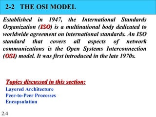 2.4
2-2 THE OSI MODEL2-2 THE OSI MODEL
Established in 1947, the International StandardsEstablished in 1947, the International Standards
Organization (Organization (ISOISO) is a multinational body dedicated to) is a multinational body dedicated to
worldwide agreement on international standards. An ISOworldwide agreement on international standards. An ISO
standard that covers all aspects of networkstandard that covers all aspects of network
communications is the Open Systems Interconnectioncommunications is the Open Systems Interconnection
((OSIOSI) model. It was first introduced in the late 1970s.) model. It was first introduced in the late 1970s.
Layered Architecture
Peer-to-Peer Processes
Encapsulation
Topics discussed in this section:Topics discussed in this section:
 