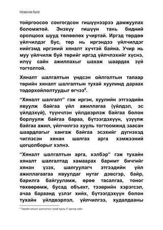 Нэгдүгээр бүлэг
тойргоосоо сонгогдсон гишүүнээрээ дамжуулах
боломжтой. Энэхүү гишүүн тань бидний
оролцоох шууд төлөөлөх учиртай. Иргэд төрдөө
үйлчилдэг бус, төр нь иргэндээ үйлчилдэг
нийгэмд иргэний хяналт хүчтэй байна. Учир нь
муу үйлчилж буй төрийг иргэд үйлчлэхийг хүснэ,
илүү сайн ажиллахыг шахаж шаардах зүй
тогтолтой.
Хяналт шалгалтын үндсэн ойлголтын талаар
төрийн хяналт шалгалтын тухай хуулинд дараах
тодорхойлолтуудыг өгчээ6
.
“Хяналт шалгалт” гэж иргэн, хуулийн этгээдийн
явуулж байгаа үйл ажиллагаа (үйлдэл, эс
үйлдэхүй), түүнчлэн үйлдвэрлэж байгаа болон
борлуулж байгаа бараа, бүтээгдэхүүн, үзүүлж
байгаа ажил, үйлчилгээ хууль тогтоомжид заасан
шаардлагыг хангаж байгаа эсэхийг дүгнэхэд
чиглэсэн хянан шалгах арга хэмжээний
цогцолборыг хэлнэ.
“Хяналт шалгалтын арга, хэлбэр” гэж тухайн
хяналт шалгалтад хамаарах баримт бичгийг
хянан үзэх, шалгуулагч этгээдийн үйл
ажиллагаагаа явуулдаг нутаг дэвсгэр, байр,
барилга байгууламж, өрөө тасалгаа, тоног
төхөөрөмж, бусад объект, тээврийн хэрэгсэл,
ачаа бараанд үзлэг хийх, бүтээгдэхүүн болон
тухайн үйлдвэрлэл, үйлчилгээ, худалдааны
6
Төрийн хяналт шалгалтын тухай хууль.31
дүгээр зүйл
 