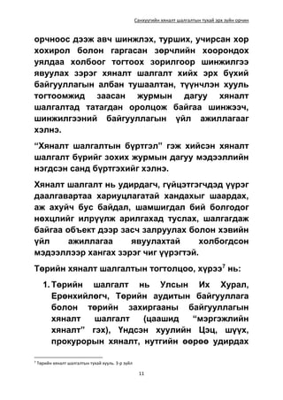 Санхүүгийн хяналт шалгалтын тухай эрх зүйн орчин
11
орчноос дээж авч шинжлэх, турших, учирсан хор
хохирол болон гаргасан зөрчлийн хоорондох
уялдаа холбоог тогтоох зорилгоор шинжилгээ
явуулах зэрэг хяналт шалгалт хийх эрх бүхий
байгууллагын албан тушаалтан, түүнчлэн хууль
тогтоомжид заасан журмын дагуу хяналт
шалгалтад татагдан оролцож байгаа шинжээч,
шинжилгээний байгууллагын үйл ажиллагааг
хэлнэ.
“Хяналт шалгалтын бүртгэл” гэж хийсэн хяналт
шалгалт бүрийг зохих журмын дагуу мэдээллийн
нэгдсэн санд бүртгэхийг хэлнэ.
Хяналт шалгалт нь удирдагч, гүйцэтгэгчдэд үүрэг
даалгавартаа хариуцлагатай хандахыг шаардах,
аж ахуйч бус байдал, шамшигдал бий болгодог
нөхцлийг илрүүлж арилгахад туслах, шалгагдаж
байгаа объект дээр засч залруулах болон хэвийн
үйл ажиллагаа явуулахтай холбогдсон
мэдээллээр хангах зэрэг чиг үүрэгтэй.
Төрийн хяналт шалгалтын тогтолцоо, хүрээ7
нь:
1. Төрийн шалгалт нь Улсын Их Хурал,
Ерөнхийлөгч, Төрийн аудитын байгууллага
болон төрийн захиргааны байгууллагын
хяналт шалгалт (цаашид “мэргэжлийн
хяналт” гэх), Үндсэн хуулийн Цэц, шүүх,
прокурорын хяналт, нутгийн өөрөө удирдах
7
Төрийн хяналт шалгалтын тухай хууль. 3-р зүйл
 