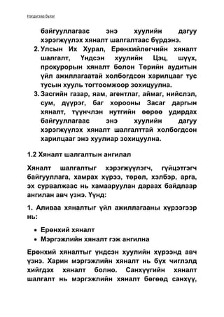 Нэгдүгээр бүлэг
байгууллагаас энэ хуулийн дагуу
хэрэгжүүлэх хяналт шалгалтаас бүрдэнэ.
2. Улсын Их Хурал, Ерөнхийлөгчийн хяналт
шалгалт, Үндсэн хуулийн Цэц, шүүх,
прокурорын хяналт болон Төрийн аудитын
үйл ажиллагаатай холбогдсон харилцааг тус
тусын хууль тогтоомжоор зохицуулна.
3. Засгийн газар, яам, агентлаг, аймаг, нийслэл,
сум, дүүрэг, баг хорооны Засаг даргын
хяналт, түүнчлэн нутгийн өөрөө удирдах
байгууллагаас энэ хуулийн дагуу
хэрэгжүүлэх хяналт шалгалттай холбогдсон
харилцааг энэ хуулиар зохицуулна.
1.2 Хяналт шалгалтын ангилал
Хяналт шалгалтыг хэрэгжүүлэгч, гүйцэтгэгч
байгууллага, хамрах хүрээ, төрөл, хэлбэр, арга,
эх сурвалжаас нь хамааруулан дараах байдлаар
ангилан авч үзнэ. Үүнд:
1. Аливаа хяналтыг үйл ажиллагааны хүрээгээр
нь:
 Ерөнхий хяналт
 Мэргэжлийн хяналт гэж ангилна
Ерөнхий хяналтыг үндсэн хуулийн хүрээнд авч
үзнэ. Харин мэргэжлийн хяналт нь бүх чиглэлд
хийгдэх хяналт болно. Санхүүгийн хяналт
шалгалт нь мэргэжлийн хяналт бөгөөд санхүү,
 