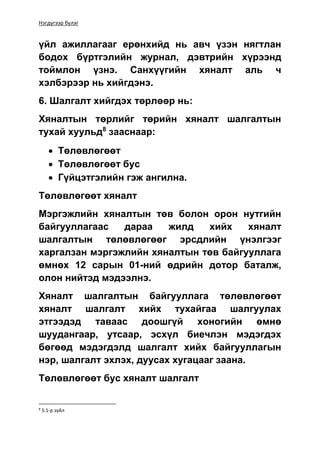 Нэгдүгээр бүлэг
үйл ажиллагааг ерөнхийд нь авч үзэн нягтлан
бодох бүртгэлийн журнал, дэвтрийн хүрээнд
тоймлон үзнэ. Санхүүгийн хяналт аль ч
хэлбэрээр нь хийгдэнэ.
6. Шалгалт хийгдэх төрлөөр нь:
Хяналтын төрлийг төрийн хяналт шалгалтын
тухай хуульд8
зааснаар:
 Төлөвлөгөөт
 Төлөвлөгөөт бус
 Гүйцэтгэлийн гэж ангилна.
Төлөвлөгөөт хяналт
Мэргэжлийн хяналтын төв болон орон нутгийн
байгууллагаас дараа жилд хийх хяналт
шалгалтын төлөвлөгөөг эрсдлийн үнэлгээг
харгалзан мэргэжлийн хяналтын төв байгууллага
өмнөх 12 сарын 01-ний өдрийн дотор баталж,
олон нийтэд мэдээлнэ.
Хяналт шалгалтын байгууллага төлөвлөгөөт
хяналт шалгалт хийх тухайгаа шалгуулах
этгээдэд таваас доошгүй хоногийн өмнө
шуудангаар, утсаар, эсхүл биечлэн мэдэгдэх
бөгөөд мэдэгдэлд шалгалт хийх байгууллагын
нэр, шалгалт эхлэх, дуусах хугацааг заана.
Төлөвлөгөөт бус хяналт шалгалт
8
5.1-р зүйл
 