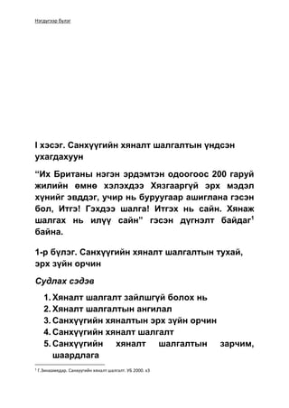 Нэгдүгээр бүлэг
I хэсэг. Санхүүгийн хяналт шалгалтын үндсэн
ухагдахуун
“Их Британы нэгэн эрдэмтэн одоогоос 200 гаруй
жилийн өмнө хэлэхдээ Хязгааргүй эрх мэдэл
хүнийг эвддэг, учир нь буруугаар ашиглана гэсэн
бол, Итгэ! Гэхдээ шалга! Итгэх нь сайн. Хянаж
шалгах нь илүү сайн” гэсэн дүгнэлт байдаг1
байна.
1-р бүлэг. Санхүүгийн хяналт шалгалтын тухай,
эрх зүйн орчин
Судлах сэдэв
1. Хяналт шалгалт зайлшгүй болох нь
2. Хяналт шалгалтын ангилал
3. Санхүүгийн хяналтын эрх зүйн орчин
4. Санхүүгийн хяналт шалгалт
5. Санхүүгийн хяналт шалгалтын зарчим,
шаардлага
1
Г.Зинаамядар. Санхүүгийн хяналт шалгалт. УБ 2000. х3
 