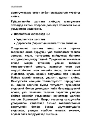 Нэгдүгээр бүлэг
арилгуулахаар өгсөн албан шаардлагын хүрээнд
хийнэ.
Гүйцэтгэлийн шалгалт хийхдээ шалгуулагч
этгээдэд ажлын хоёроос доошгүй хоногийн өмнө
урьдчилан мэдэгдэнэ.
7. Шалгалтын хэлбэрээр нь:
 Урьдчилсан шалгалт
 Дараагийн (баримтын) шалгалт гэж ангилна.
Урьдчилсан шалгалт ямар нэгэн зөрчил
гаргахаас өмнө буруутай үйл ажиллагааг таслан
зогсоох, хууль тогтоожид нийцүүлэх боломж
олгодгоороо давуу талтай. Урьдчилсан хяналтын
явцад макро түвшинд улсын төсвийн
төлөвлөгөөний орлого, зарлагыг үнэн зөв
тодорхойлсон, мөн төсвийн норм, үнэлгээний
үндэслэл, хууль эрхийн актуудтай хэр нийцэж
байгаа зэргийг шалгаж, үнэлэлт, дүгнэлт хийнэ.
Санхүүгийн нөөцийн төвлөрүүлэлт, зарцуулалт
нь эдийн засгийн бусад үзүүлэлт, тухайлбал
үндэсний болон дотоодын нийт бүтээгдэхүүний
өсөлт, үнэ, ханшийн төвшин зэрэгтэй уялдаж
байгаа эсэхийг урьдчилсан хяналтаар шалгаж
тогтоох боломжтой. Микро түвшинд санхүүгийн
урьдчилсан хяналтаар бизнес төлөвлөгөөний
санхүүгийн болон бусад үзүүлэлтүүдийн
үндэслэл, уялдаа холбоог шалгаж тогтоох,
алдааг засч залруулахад чиглэнэ.
 